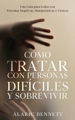 Como Tratar con Personas Dificiles y Sobrevivir: Una Guia para Lidiar con Personas Negativas, Manipulativas o Toxicas - Alaric Bennett - cover