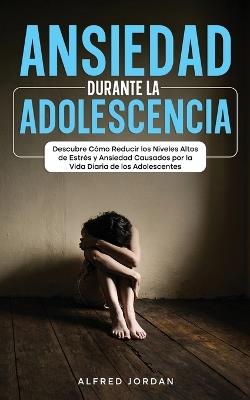 Ansiedad Durante la Adolescencia: Descubre Cómo Reducir los Niveles Altos de Estrés y Ansiedad Causados por la Vida Diaria de los Adolescentes - Alfred Jordan - cover