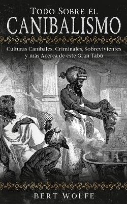 Todo Sobre el Canibalismo: Culturas Caníbales, Criminales, Sobrevivientes y más Acerca de este Gran Tabú - Bert Wolfe - cover