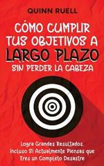 C?mo Cumplir tus Objetivos a Largo Plazo sin Perder la Cabeza: Logra Grandes Resultados, Incluso Si Actualmente Piensas que Eres un Completo Desastre