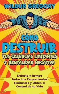 C?mo Destruir tus Creencias Limitantes y Mentalidad Negativa: Detecta y Rompe Todos tus Pensamientos Limitantes y Obt?n el Control de tu Vida - Wilbur Gregory - cover