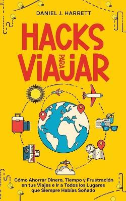 Hacks para Viajar: Cómo Ahorrar Dinero, Tiempo y Frustración en tus Viajes e Ir a Todos los Lugares que Siempre Habías Soñado - Daniel J Harrett - cover