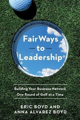FairWays to Leadership®: Building Your Business Network One Round of Golf at a Time - Eric Boyd,Anna Alvarez Boyd - cover