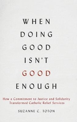 When Doing Good Isn't Good Enough: How a Commitment to Justice and Solidarity Transformed Catholic Relief Services - Suzanne C. Toton - cover