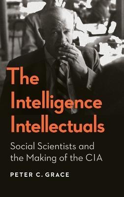 The Intelligence Intellectuals: Social Scientists and the Making of the CIA - Peter C. Grace - cover