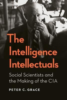 The Intelligence Intellectuals: Social Scientists and the Making of the CIA - Peter C. Grace - cover