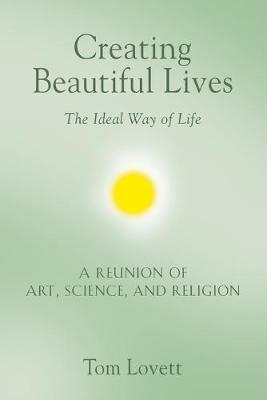 Creating Beautiful Lives: The Ideal Way of Life - A Reunion of Art, Science, and Religion - Tom Lovett - cover