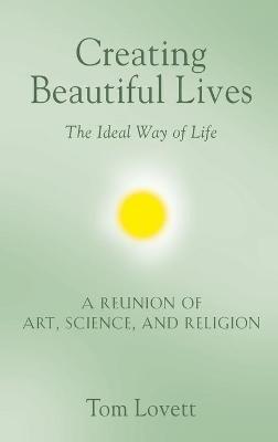 Creating Beautiful Lives: The Ideal Way of Life - A Reunion of Art, Science, and Religion - Tom Lovett - cover