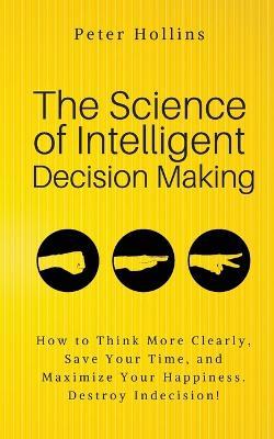 The Science of Intelligent Decision Making: An Actionable Guide to Clearer Thinking, Destroying Indecision, Improving Insight, & Making Complex Decisions - Peter Hollins - cover