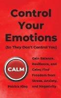 Control Your Emotions: Gain Balance, Resilience, and Calm; Find Freedom from Stress, Anxiety, and Negativity - Patrick King - cover