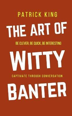 The Art of Witty Banter: Be Clever, Be Quick, Be Interesting - Create Captivating Conversation - Patrick King - cover