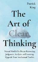 The Art of Clear Thinking: Mental Models for Better Reasoning, Judgment, Analysis, and Learning. Upgrade Your Intellectual Toolkit. - Patrick King - cover