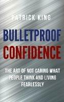 Bulletproof Confidence: The Art of Not Caring What People Think and Living Fearlessly - Patrick King - cover