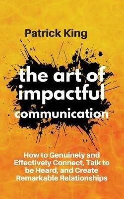 The Art of Impactful Communication: How to Genuinely and Effectively Connect, Talk to be Heard, and Create Remarkable Relationships - Patrick King - cover
