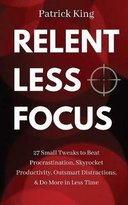 Relentless Focus: 27 Small Tweaks to Beat Procrastination, Skyrocket Productivity, Outsmart Distractions, & Do More in Less Time - Patrick King - cover