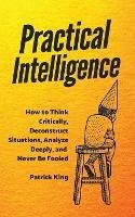 Practical Intelligence: How to Think Critically, Deconstruct Situations, Analyze Deeply, and Never Be Fooled