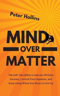 Mind Over Matter: The Self-Discipline to Execute Without Excuses, Control Your Impulses, and Keep Going When You Want to Give Up - Peter Hollins - cover