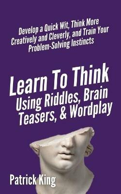 Learn to Think Using Riddles, Brain Teasers, and Wordplay: Develop a Quick Wit, Think More Creatively and Cleverly, and Train your Problem-Solving Instincts - Patrick King - cover