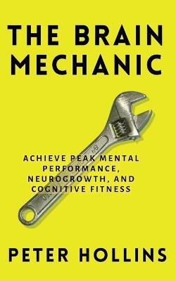 The Brain Mechanic: How to Optimize Your Brain for Peak Mental Performance, Neurogrowth, and Cognitive Fitness - Peter Hollins - cover