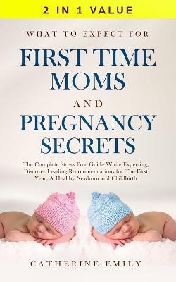 What to Expect for First Time Moms and Pregnancy Secrets: The Complete Stress Free Guide While Expecting, Discover Leading Recommendations for the First Year, a Healthy Newborn and Childbirth - Catherine Emily - cover