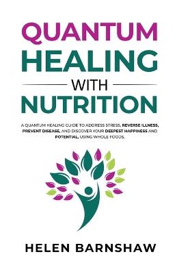 Quantum Healing with Nutrition: A quantum healing guide to address stress, reverse illness, prevent disease, and discover your deepest happiness and potential, using whole foods. - Helen Barnshaw - cover