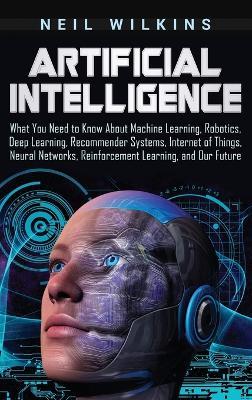 Artificial Intelligence: What You Need to Know About Machine Learning, Robotics, Deep Learning, Recommender Systems, Internet of Things, Neural Networks, Reinforcement Learning, and Our Future - Neil Wilkins - cover