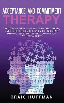 Acceptance and Commitment Therapy: The Ultimate Guide to Using ACT to Treat Stress, Anxiety, Depression, OCD, and More, Including Mindfulness Exercises and a Comparison with CBT and DBT - Craig Huffman - cover