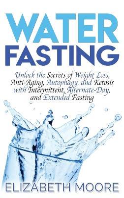 Water Fasting: Unlock the Secrets of Weight Loss, Anti-Aging, Autophagy, and Ketosis with Intermittent, Alternate-Day, and Extended Fasting - Elizabeth Moore - cover
