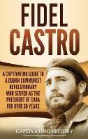 Fidel Castro: A Captivating Guide to a Cuban Communist Revolutionary Who Served as the President of Cuba for Over 30 Years - Captivating History - cover