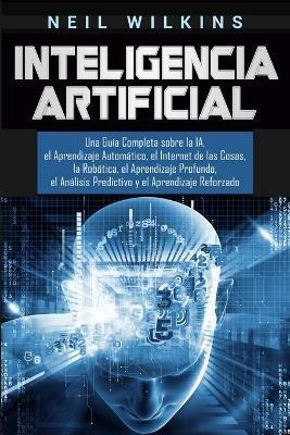 Inteligencia Artificial: Una Guia Completa sobre la IA, el Aprendizaje Automatico, el Internet de las Cosas, la Robotica, el Aprendizaje Profundo, el Analisis Predictivo y el Aprendizaje Reforzado - Neil Wilkins - cover