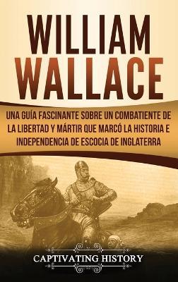 William Wallace: Una guía fascinante sobre un combatiente de la libertad y mártir que marcó la historia e independencia de Escocia de Inglaterra - Captivating History - cover