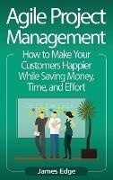 Agile Project Management: How to Make Your Customers Happier While Saving Money, Time, and Effort - James Edge - cover