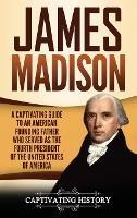 James Madison: A Captivating Guide to an American Founding Father Who Served as the Fourth President of the United States of America - Captivating History - cover