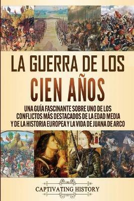La Guerra de los Cien Anos: Una guia fascinante sobre uno de los conflictos mas destacados de la Edad Media y de la historia europea y la vida de Juana de Arco - Captivating History - cover