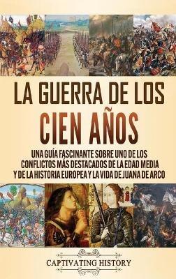 La Guerra de los Cien Años: Una guía fascinante sobre uno de los conflictos más destacados de la Edad Media y de la historia europea y la vida de Juana de Arco - Captivating History - cover