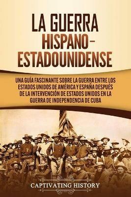 La guerra hispano-estadounidense: Una guia fascinante sobre la guerra entre los Estados Unidos de America y Espana despues de la intervencion de Estados Unidos en la Guerra de Independencia de Cuba - Captivating History - cover