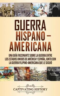 Guerra Hispano-Americana: Una guía fascinante sobre la guerra entre los Estados Unidos de América y España, junto con la guerra filipino-americana que le siguió - Captivating History - cover