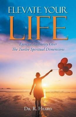 Elevate Your Life: Exercise Authority Over The Twelve Spiritual Dimensions - R Heard - cover