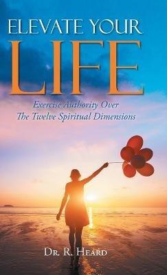 Elevate Your Life: Exercise Authority Over The Twelve Spiritual Dimensions - R Heard - cover