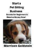 Start a Pet Sitting Business: Secrets for Beginners to Massive Money Now! - Goldstein Morrison - cover