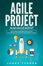 Agile Project Management: The Ultimate Advanced Guide to Learn Agile Project Management with Kanban & Scrum