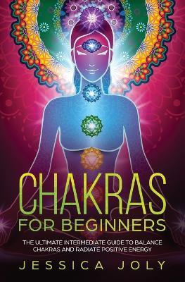 Chakras for Beginners: The Ultimate Intermediate Guide to Balancing Chakras and Radiating Positive Energy - Jessica Joly - cover