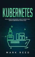 Kubernetes: The Ultimate Beginners Guide to Effectively Learn Kubernetes Step-By-Step