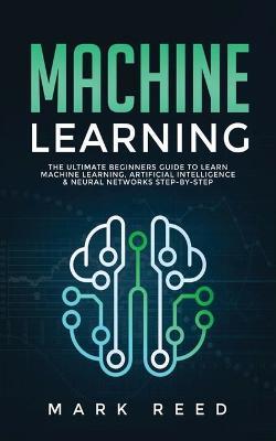 Machine Learning: The Ultimate Beginners Guide to Learn Machine Learning, Artificial Intelligence & Neural Networks Step-By-Step - Mark Reed - cover