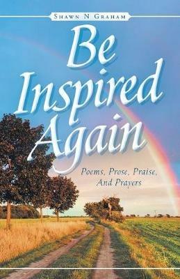 Be Inspired Again: Poems, Prose, Praise, And Prayers - Shawn N Graham - cover