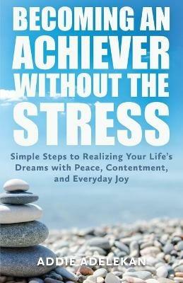 Becoming an Achiever Without the Stress: Simple Steps to Realizing Your Life's Dreams with Peace, Contentment, and Everyday Joy - Addie Adelekan - cover
