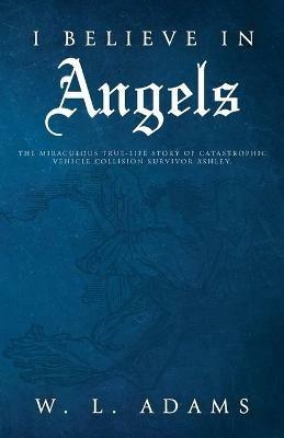 I Believe in Angels: The Miraculous True-Life Story of Catastrophic Vehicle Collision Survivor Ashley - W L Adams - cover