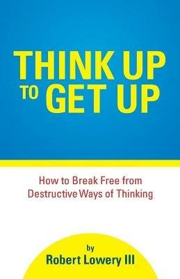 Think Up to Get Up: How to Break Free from Destructive Ways of Thinking - Robert Lowery - cover