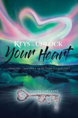 Keys to Unlock Your Heart: Overcome: Anxiety, Addictions, Negativity - Joanne Chelette - cover