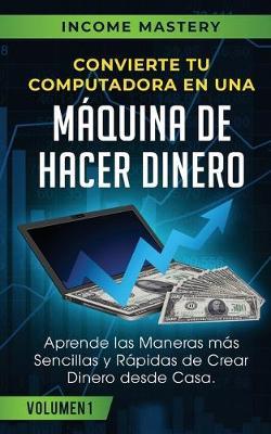 Convierte Tu Computadora en Una Maquina de Hacer Dinero: Aprende Las Maneras Mas Sencillas y Rapidas de Crear Dinero Desde Casa Volumen 1 - Income Mastery - cover